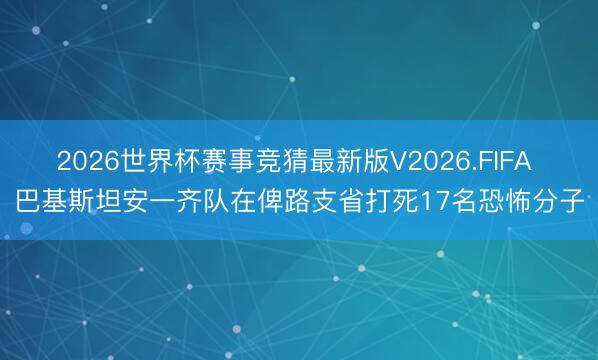 2026世界杯赛事竞猜最新版V2026.FIFA 巴基斯坦安一齐队在俾路支省打死17名恐怖分子
