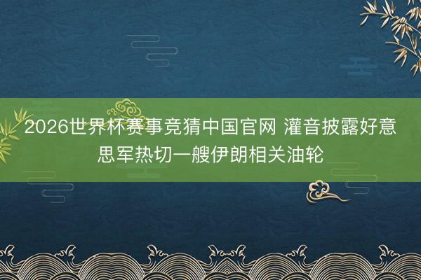 2026世界杯赛事竞猜中国官网 灌音披露好意思军热切一艘伊朗相关油轮