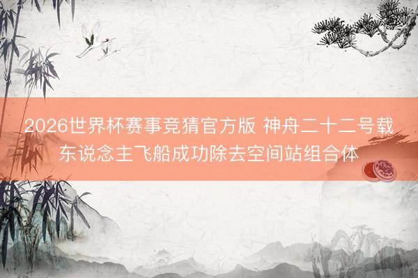 2026世界杯赛事竞猜官方版 神舟二十二号载东说念主飞船成功除去空间站组合体