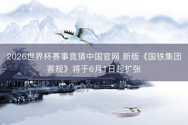 2026世界杯赛事竞猜中国官网 新版《国铁集团客规》将于6月1日起扩张