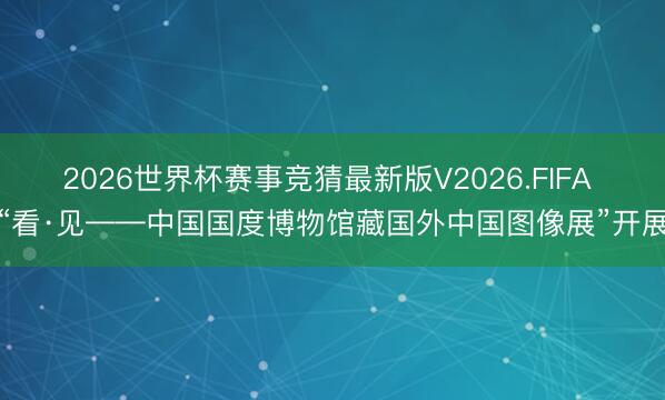 2026世界杯赛事竞猜最新版V2026.FIFA “看·见——中国国度博物馆藏国外中国图像展”开展