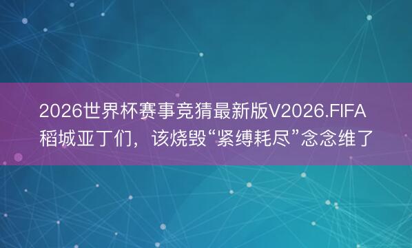 2026世界杯赛事竞猜最新版V2026.FIFA 稻城亚丁们，该烧毁“紧缚耗尽”念念维了