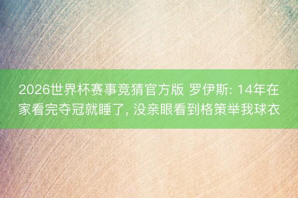 2026世界杯赛事竞猜官方版 罗伊斯: 14年在家看完夺冠就睡了， 没亲眼看到格策举我球衣