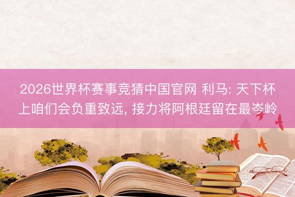 2026世界杯赛事竞猜中国官网 利马: 天下杯上咱们会负重致远, 接力将阿根廷留在最岑岭