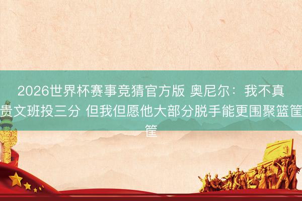 2026世界杯赛事竞猜官方版 奥尼尔：我不真贵文班投三分 但我但愿他大部分脱手能更围聚篮筐