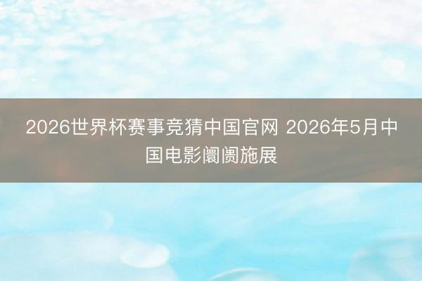 2026世界杯赛事竞猜中国官网 2026年5月中国电影阛阓施展