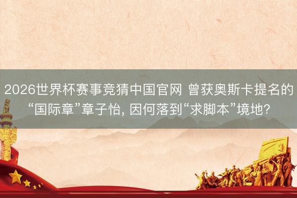 2026世界杯赛事竞猜中国官网 曾获奥斯卡提名的“国际章”章子怡， 因何落到“求脚本”境地?