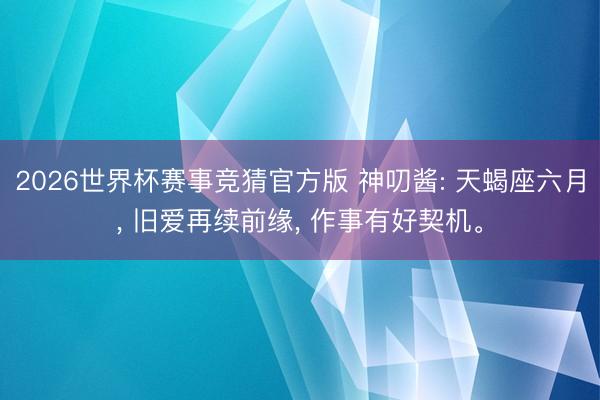2026世界杯赛事竞猜官方版 神叨酱: 天蝎座六月， 旧爱再续前缘， 作事有好契机。