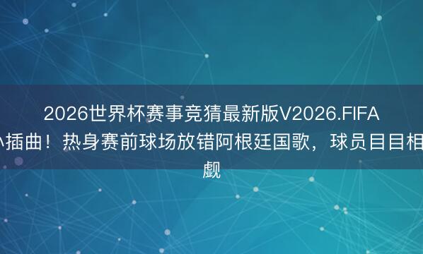 2026世界杯赛事竞猜最新版V2026.FIFA 小插曲！热身赛前球场放错阿根廷国歌，球员目目相觑