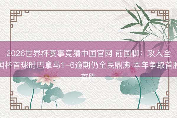 2026世界杯赛事竞猜中国官网 前国脚：攻入全国杯首球时巴拿马1-6逾期仍全民鼎沸 本年争取首胜