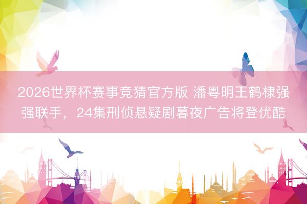 2026世界杯赛事竞猜官方版 潘粤明王鹤棣强强联手，24集刑侦悬疑剧暮夜广告将登优酷