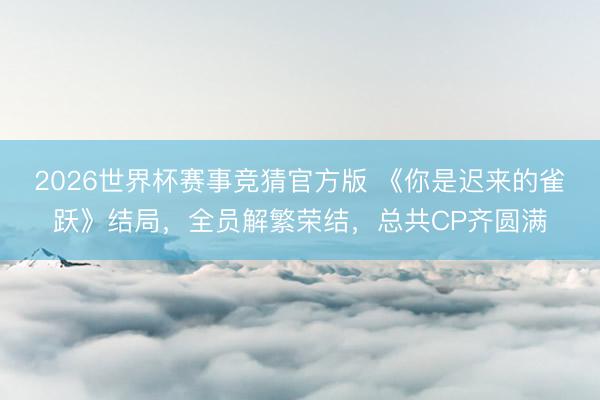 2026世界杯赛事竞猜官方版 《你是迟来的雀跃》结局，全员解繁荣结，总共CP齐圆满