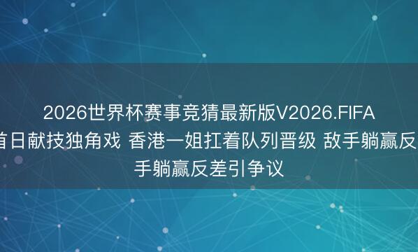 2026世界杯赛事竞猜最新版V2026.FIFA 世乒赛首日献技独角戏 香港一姐扛着队列晋级 敌手躺赢反差引争议