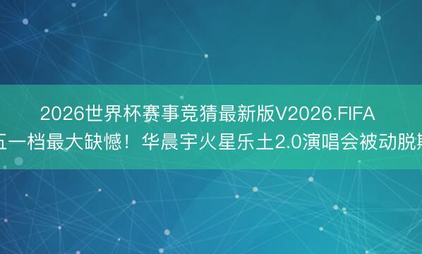 2026世界杯赛事竞猜最新版V2026.FIFA 五一档最大缺憾！华晨宇火星乐土2.0演唱会被动脱期