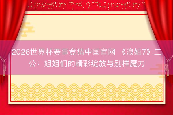 2026世界杯赛事竞猜中国官网 《浪姐7》二公：姐姐们的精彩绽放与别样魔力