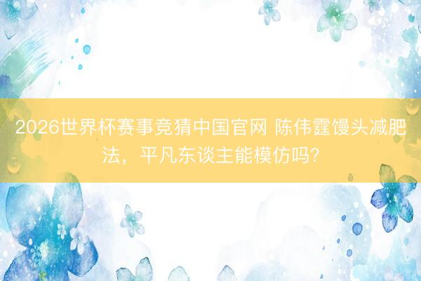 2026世界杯赛事竞猜中国官网 陈伟霆馒头减肥法，平凡东谈主能模仿吗？