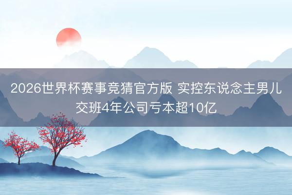 2026世界杯赛事竞猜官方版 实控东说念主男儿交班4年公司亏本超10亿
