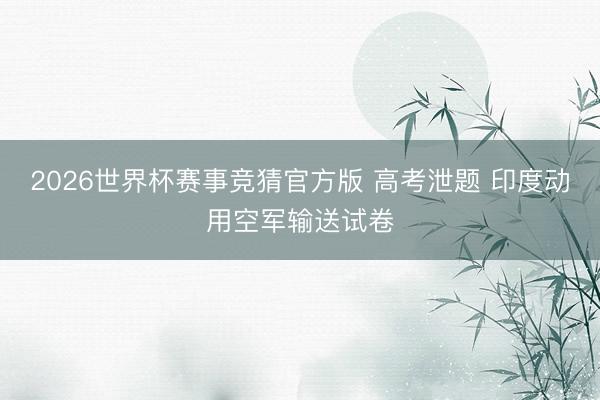 2026世界杯赛事竞猜官方版 高考泄题 印度动用空军输送试卷