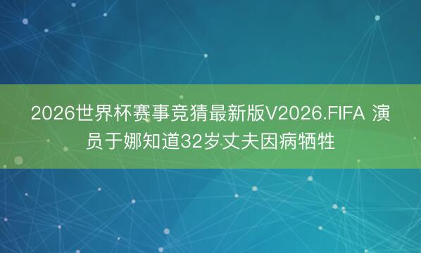 2026世界杯赛事竞猜最新版V2026.FIFA 演员于娜知道32岁丈夫因病牺牲
