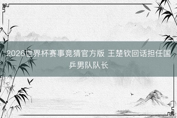 2026世界杯赛事竞猜官方版 王楚钦回话担任国乒男队队长