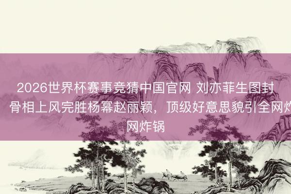 2026世界杯赛事竞猜中国官网 刘亦菲生图封神！骨相上风完胜杨幂赵丽颖，顶级好意思貌引全网炸锅