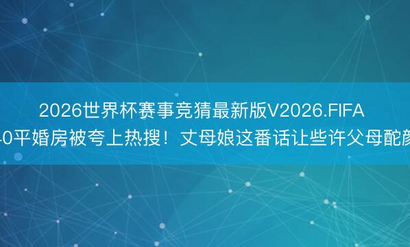 2026世界杯赛事竞猜最新版V2026.FIFA 40平婚房被夸上热搜！丈母娘这番话让些许父母酡颜