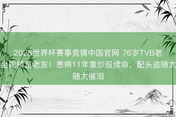 2026世界杯赛事竞猜中国官网 76岁TVB老戏骨坐轮椅见老友！患病11年靠炒股续命，配头追随太催泪