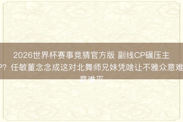 2026世界杯赛事竞猜官方版 副线CP碾压主CP？任敏董念念成这对北舞师兄妹凭啥让不雅众意难平