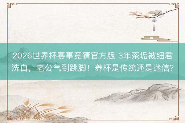2026世界杯赛事竞猜官方版 3年茶垢被细君洗白，老公气到跳脚！养杯是传统还是迷信？