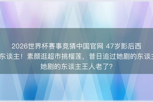 2026世界杯赛事竞猜中国官网 47岁影后西湖夜跑像路东谈主！素颜逛超市挑榴莲，昔日追过她剧的东谈主王人老了？