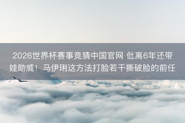 2026世界杯赛事竞猜中国官网 仳离6年还带娃助威！马伊琍这方法打脸若干撕破脸的前任