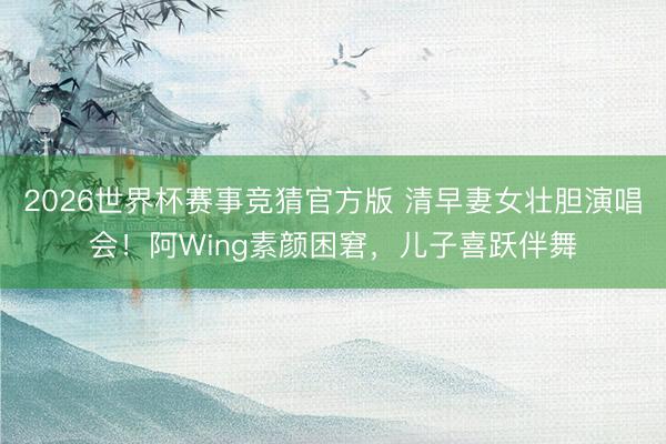 2026世界杯赛事竞猜官方版 清早妻女壮胆演唱会！阿Wing素颜困窘，儿子喜跃伴舞