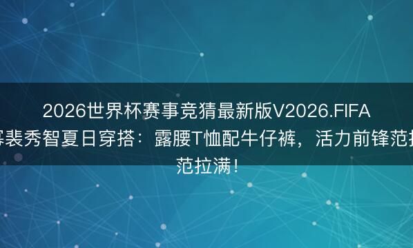2026世界杯赛事竞猜最新版V2026.FIFA 杨幂裴秀智夏日穿搭：露腰T恤配牛仔裤，活力前锋范拉满！