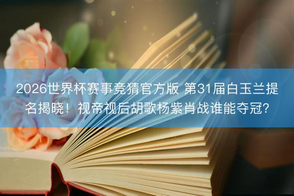 2026世界杯赛事竞猜官方版 第31届白玉兰提名揭晓！视帝视后胡歌杨紫肖战谁能夺冠？