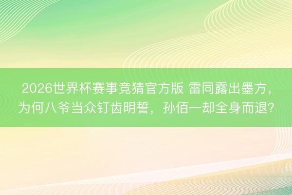 2026世界杯赛事竞猜官方版 雷同露出墨方，为何八爷当众钉齿明誓，孙佰一却全身而退？