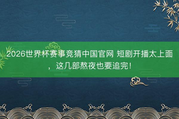 2026世界杯赛事竞猜中国官网 短剧开播太上面，这几部熬夜也要追完！