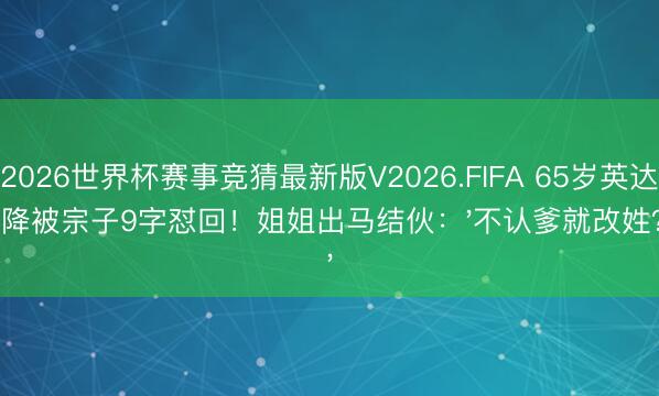 2026世界杯赛事竞猜最新版V2026.FIFA 65岁英达乞降被宗子9字怼回！姐姐出马结伙：'不认爹就改姓？'