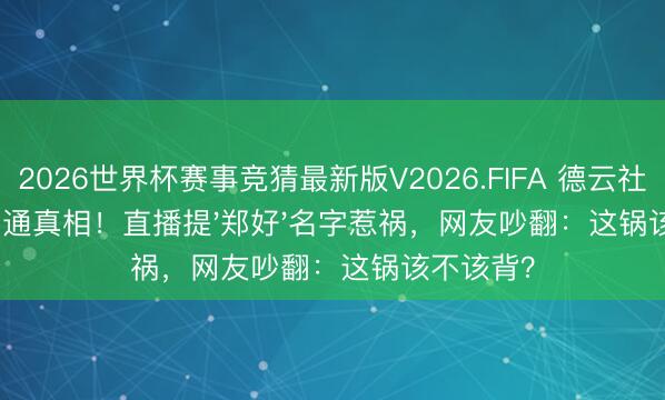 2026世界杯赛事竞猜最新版V2026.FIFA 德云社开除杨鹤通真相！直播提'郑好'名字惹祸，网友吵翻：这锅该不该背？