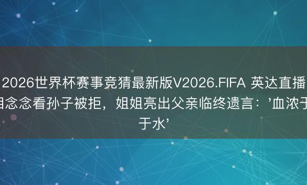 2026世界杯赛事竞猜最新版V2026.FIFA 英达直播堕泪念念看孙子被拒，姐姐亮出父亲临终遗言：'血浓于水'
