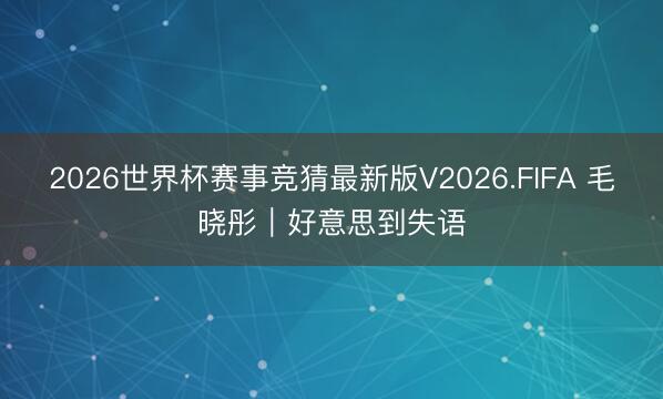2026世界杯赛事竞猜最新版V2026.FIFA 毛晓彤｜好意思到失语