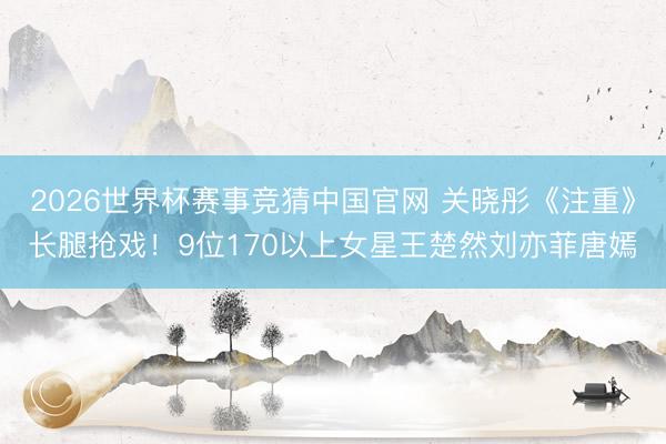 2026世界杯赛事竞猜中国官网 关晓彤《注重》长腿抢戏！9位170以上女星王楚然刘亦菲唐嫣