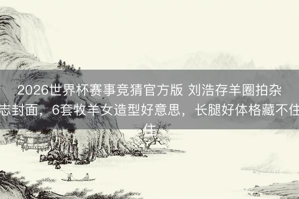 2026世界杯赛事竞猜官方版 刘浩存羊圈拍杂志封面，6套牧羊女造型好意思，长腿好体格藏不住