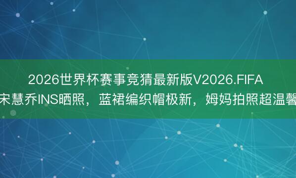 2026世界杯赛事竞猜最新版V2026.FIFA 宋慧乔INS晒照，蓝裙编织帽极新，姆妈拍照超温馨