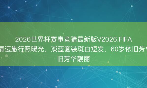 2026世界杯赛事竞猜最新版V2026.FIFA 叶童清迈旅行照曝光，淡蓝套装斑白短发，60岁依旧芳华靓丽