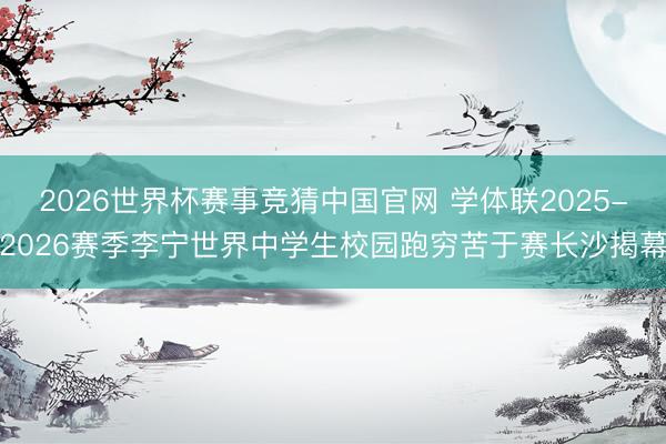 2026世界杯赛事竞猜中国官网 学体联2025-2026赛季李宁世界中学生校园跑穷苦于赛长沙揭幕