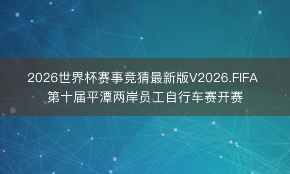 2026世界杯赛事竞猜最新版V2026.FIFA 第十届平潭两岸员工自行车赛开赛
