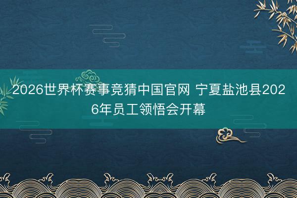 2026世界杯赛事竞猜中国官网 宁夏盐池县2026年员工领悟会开幕