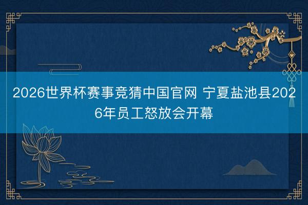 2026世界杯赛事竞猜中国官网 宁夏盐池县2026年员工怒放会开幕