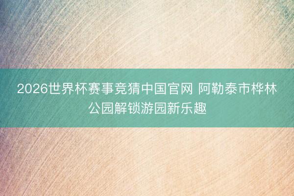 2026世界杯赛事竞猜中国官网 阿勒泰市桦林公园解锁游园新乐趣