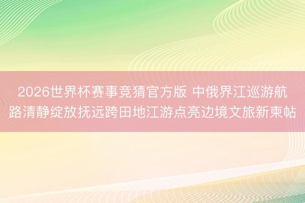 2026世界杯赛事竞猜官方版 中俄界江巡游航路清静绽放抚远跨田地江游点亮边境文旅新柬帖
